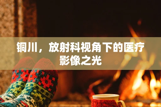铜川，放射科视角下的医疗影像之光