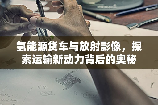 氢能源货车与放射影像，探索运输新动力背后的奥秘