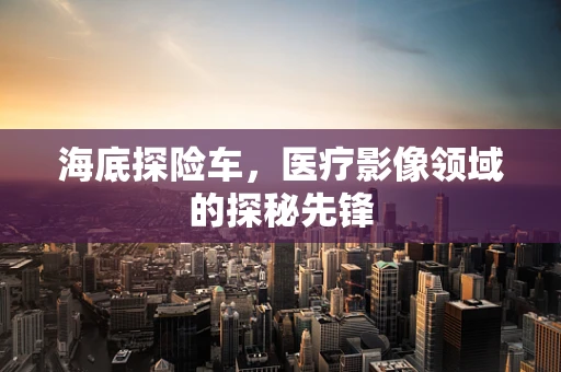 海底探险车，医疗影像领域的探秘先锋