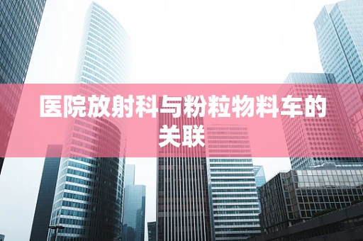 医院放射科与粉粒物料车的关联