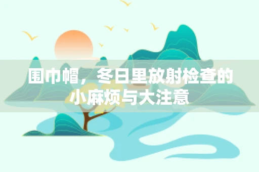 围巾帽，冬日里放射检查的小麻烦与大注意