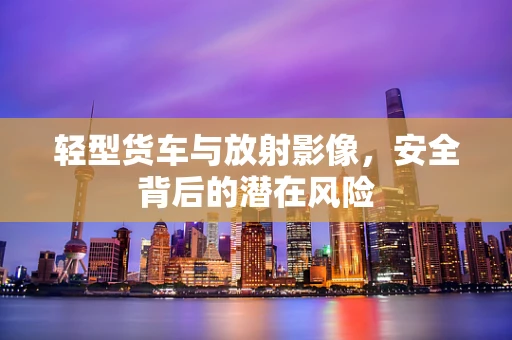 轻型货车与放射影像，安全背后的潜在风险