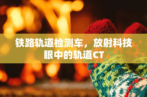 铁路轨道检测车，放射科技眼中的轨道CT