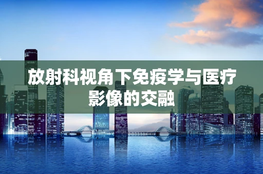 放射科视角下免疫学与医疗影像的交融