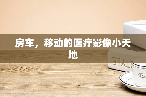 房车，移动的医疗影像小天地