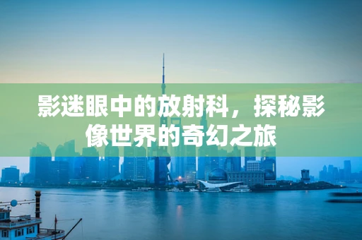 影迷眼中的放射科，探秘影像世界的奇幻之旅