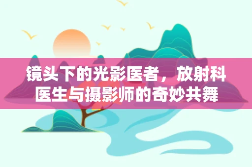 镜头下的光影医者，放射科医生与摄影师的奇妙共舞
