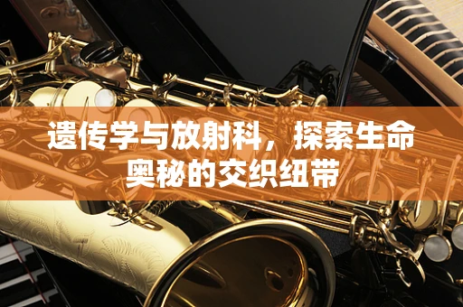 遗传学与放射科，探索生命奥秘的交织纽带