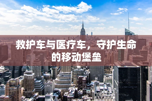 救护车与医疗车，守护生命的移动堡垒
