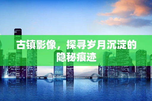 古镇影像，探寻岁月沉淀的隐秘痕迹