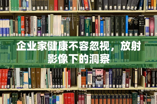 企业家健康不容忽视，放射影像下的洞察