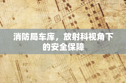 消防局车库，放射科视角下的安全保障