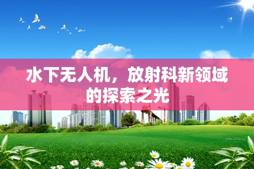 水下无人机，放射科新领域的探索之光
