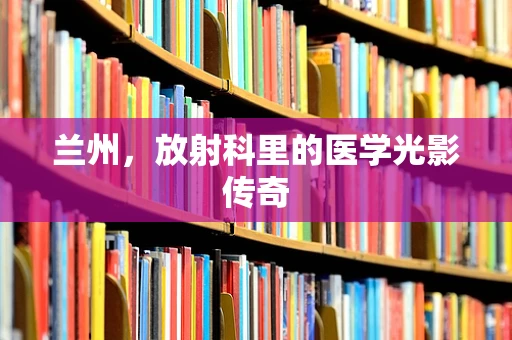 兰州，放射科里的医学光影传奇