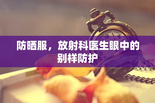 防晒服，放射科医生眼中的别样防护