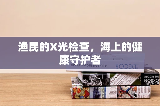 渔民的X光检查，海上的健康守护者
