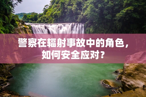 警察在辐射事故中的角色，如何安全应对？