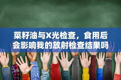 菜籽油与X光检查，食用后会影响我的放射检查结果吗？
