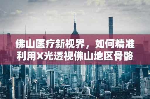 佛山医疗新视界，如何精准利用X光透视佛山地区骨骼健康？