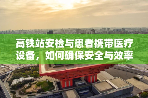 高铁站安检与患者携带医疗设备，如何确保安全与效率的平衡？
