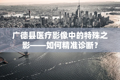广德县医疗影像中的特殊之影——如何精准诊断？