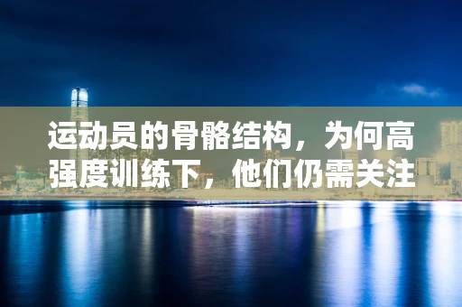 运动员的骨骼结构，为何高强度训练下，他们仍需关注骨骼健康？