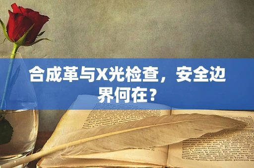 合成革与X光检查，安全边界何在？