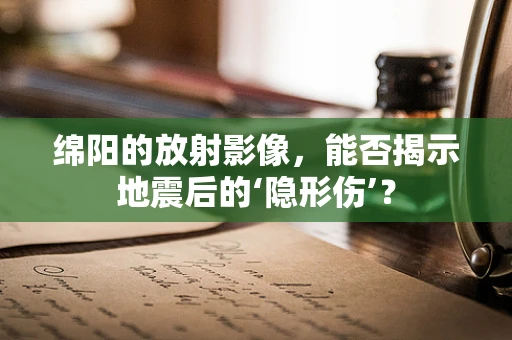 绵阳的放射影像，能否揭示地震后的‘隐形伤’？