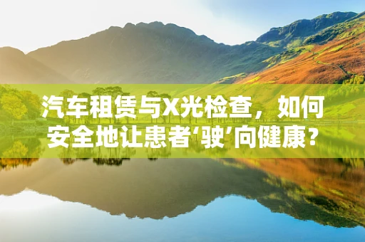 汽车租赁与X光检查，如何安全地让患者‘驶’向健康？