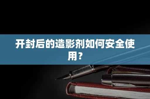 开封后的造影剂如何安全使用？