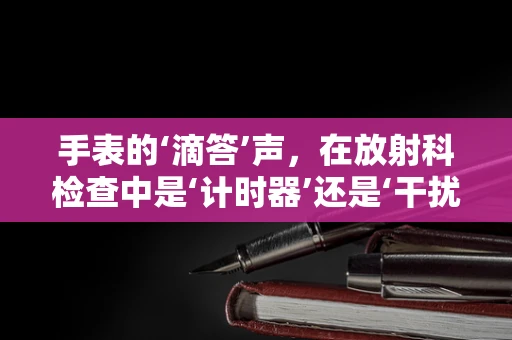 手表的‘滴答’声，在放射科检查中是‘计时器’还是‘干扰源’？