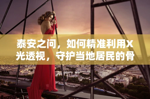 泰安之问，如何精准利用X光透视，守护当地居民的骨骼健康？