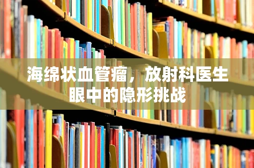 海绵状血管瘤，放射科医生眼中的隐形挑战