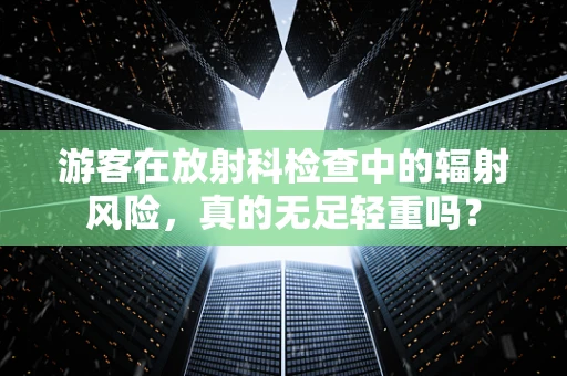 游客在放射科检查中的辐射风险，真的无足轻重吗？