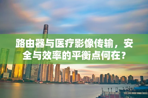 路由器与医疗影像传输，安全与效率的平衡点何在？