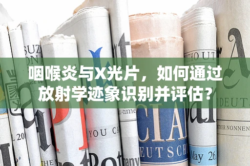 咽喉炎与X光片，如何通过放射学迹象识别并评估？
