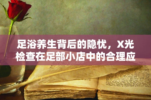 足浴养生背后的隐忧，X光检查在足部小店中的合理应用界限？