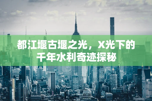 都江堰古堰之光，X光下的千年水利奇迹探秘