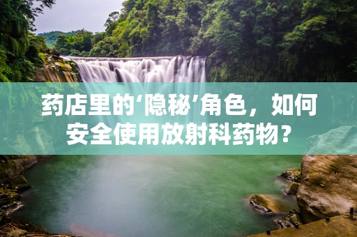 药店里的‘隐秘’角色，如何安全使用放射科药物？