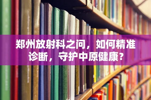 郑州放射科之问，如何精准诊断，守护中原健康？