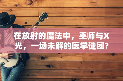 在放射的魔法中，巫师与X光，一场未解的医学谜团？