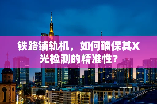 铁路铺轨机，如何确保其X光检测的精准性？