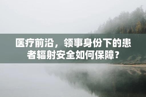 医疗前沿，领事身份下的患者辐射安全如何保障？