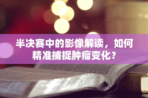 半决赛中的影像解读，如何精准捕捉肿瘤变化？