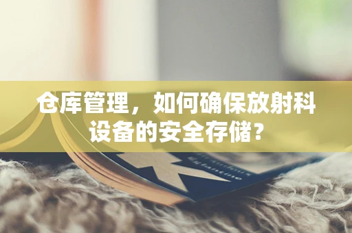 仓库管理，如何确保放射科设备的安全存储？