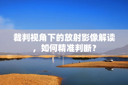 裁判视角下的放射影像解读，如何精准判断？