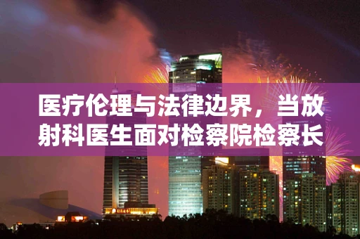医疗伦理与法律边界，当放射科医生面对检察院检察长——如何平衡诊断与隐私保护？