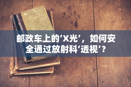 邮政车上的‘X光’，如何安全通过放射科‘透视’？