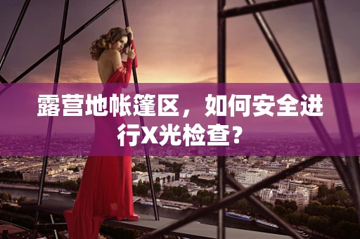 露营地帐篷区，如何安全进行X光检查？