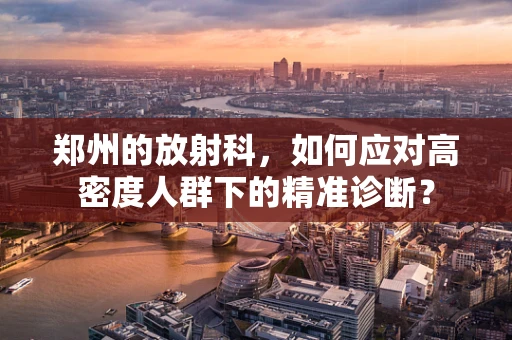 郑州的放射科，如何应对高密度人群下的精准诊断？